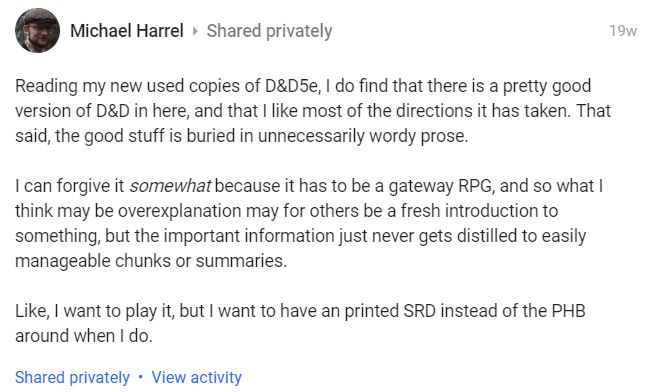Michael Harrel: Reading my new used copies of D&D5e, I do find that there is a pretty good version of D&D in here, and that I like most of the directions it has taken. That said, the good stuff is buried in unnecessarily wordy prose. 

I can forgive it somewhat because it has to be a gateway RPG, and so what I think may be overexplanation may for others be a fresh introduction to something, but the important information just never gets distilled to easily manageable chunks or summaries.

Like, I want to play it, but I want to have an printed SRD instead of the PHB around when I do. 